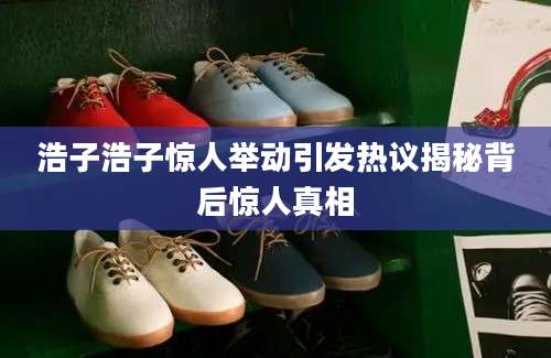 浩子浩子惊人举动引发热议揭秘背后惊人真相