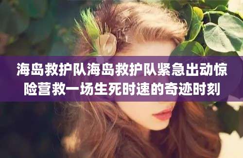 海岛救护队海岛救护队紧急出动惊险营救一场生死时速的奇迹时刻