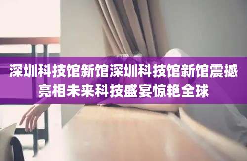 深圳科技馆新馆深圳科技馆新馆震撼亮相未来科技盛宴惊艳全球