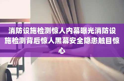 消防设施检测惊人内幕曝光消防设施检测背后惊人黑幕安全隐患触目惊心