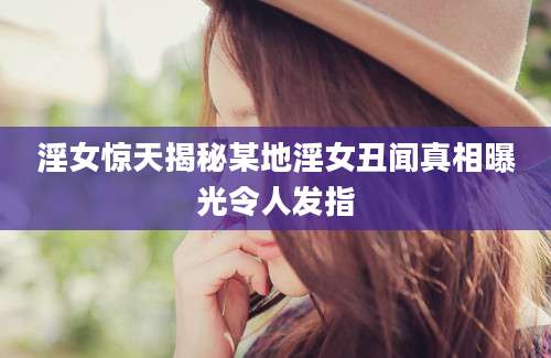 淫女惊天揭秘某地淫女丑闻真相曝光令人发指