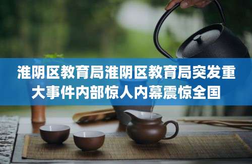 淮阴区教育局淮阴区教育局突发重大事件内部惊人内幕震惊全国