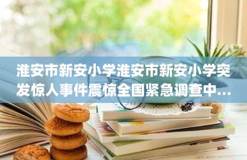 淮安市新安小学淮安市新安小学突发惊人事件震惊全国紧急调查中...