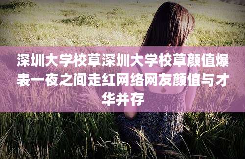 深圳大学校草深圳大学校草颜值爆表一夜之间走红网络网友颜值与才华并存