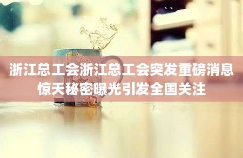 浙江总工会浙江总工会突发重磅消息惊天秘密曝光引发全国关注