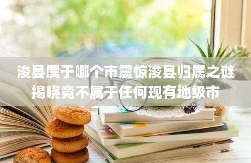 浚县属于哪个市震惊浚县归属之谜揭晓竟不属于任何现有地级市