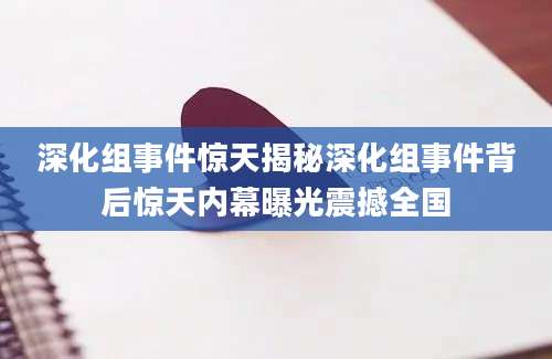 深化组事件惊天揭秘深化组事件背后惊天内幕曝光震撼全国