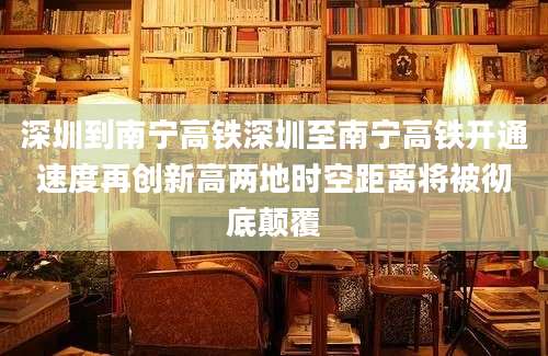 深圳到南宁高铁深圳至南宁高铁开通速度再创新高两地时空距离将被彻底颠覆