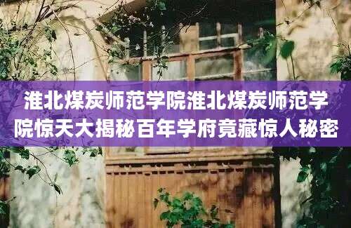 淮北煤炭师范学院淮北煤炭师范学院惊天大揭秘百年学府竟藏惊人秘密