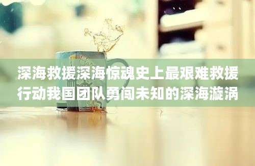 深海救援深海惊魂史上最艰难救援行动我国团队勇闯未知的深海漩涡