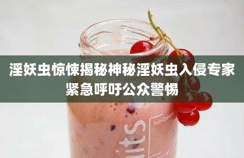 淫妖虫惊悚揭秘神秘淫妖虫入侵专家紧急呼吁公众警惕