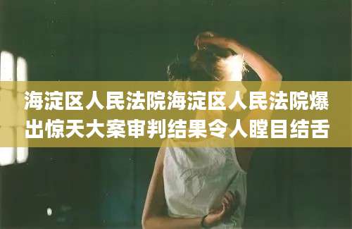 海淀区人民法院海淀区人民法院爆出惊天大案审判结果令人瞠目结舌