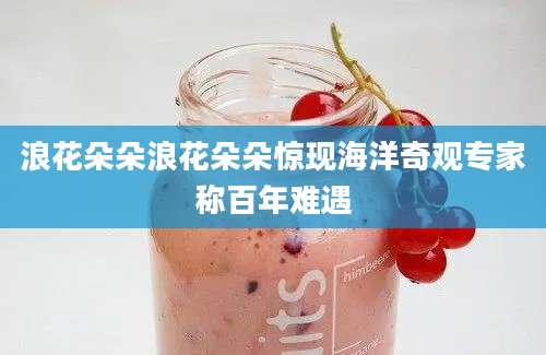 浪花朵朵浪花朵朵惊现海洋奇观专家称百年难遇