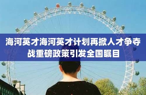 海河英才海河英才计划再掀人才争夺战重磅政策引发全国瞩目