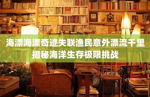 海漂海漂奇迹失联渔民意外漂流千里揭秘海洋生存极限挑战