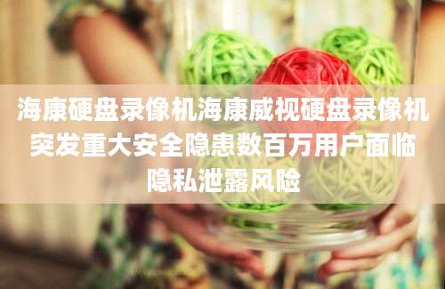海康硬盘录像机海康威视硬盘录像机突发重大安全隐患数百万用户面临隐私泄露风险