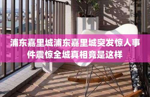 浦东嘉里城浦东嘉里城突发惊人事件震惊全城真相竟是这样
