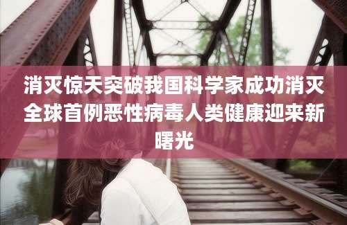 消灭惊天突破我国科学家成功消灭全球首例恶性病毒人类健康迎来新曙光