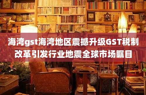 海湾gst海湾地区震撼升级GST税制改革引发行业地震全球市场瞩目