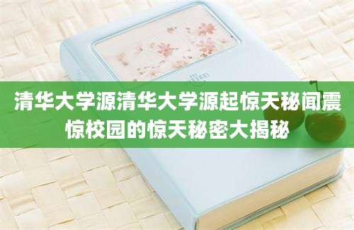 清华大学源清华大学源起惊天秘闻震惊校园的惊天秘密大揭秘