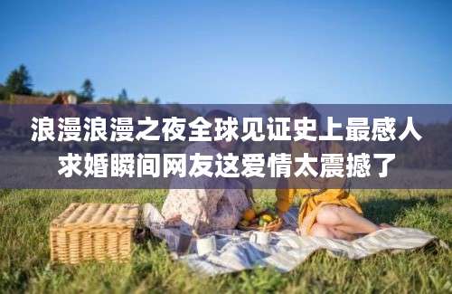 浪漫浪漫之夜全球见证史上最感人求婚瞬间网友这爱情太震撼了