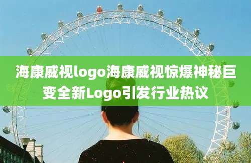 海康威视logo海康威视惊爆神秘巨变全新Logo引发行业热议