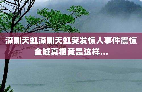 深圳天虹深圳天虹突发惊人事件震惊全城真相竟是这样...