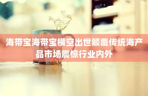 海带宝海带宝横空出世颠覆传统海产品市场震惊行业内外