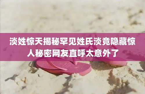 淡姓惊天揭秘罕见姓氏淡竟隐藏惊人秘密网友直呼太意外了