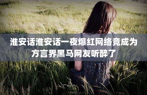 淮安话淮安话一夜爆红网络竟成为方言界黑马网友听醉了