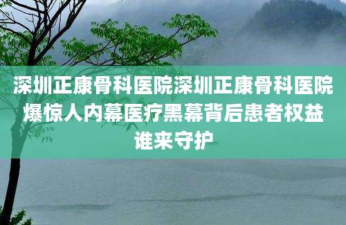 深圳正康骨科医院深圳正康骨科医院爆惊人内幕医疗黑幕背后患者权益谁来守护