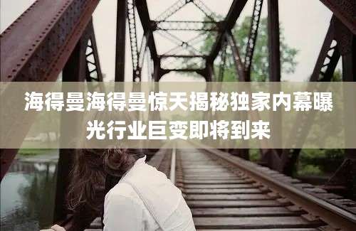 海得曼海得曼惊天揭秘独家内幕曝光行业巨变即将到来