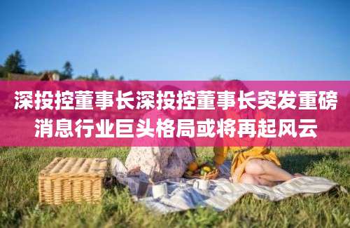深投控董事长深投控董事长突发重磅消息行业巨头格局或将再起风云