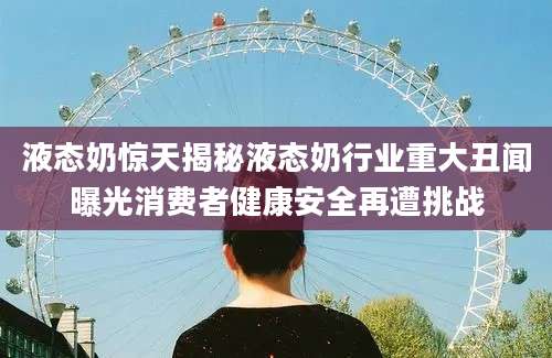 液态奶惊天揭秘液态奶行业重大丑闻曝光消费者健康安全再遭挑战