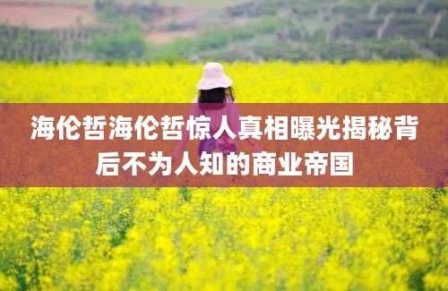 海伦哲海伦哲惊人真相曝光揭秘背后不为人知的商业帝国