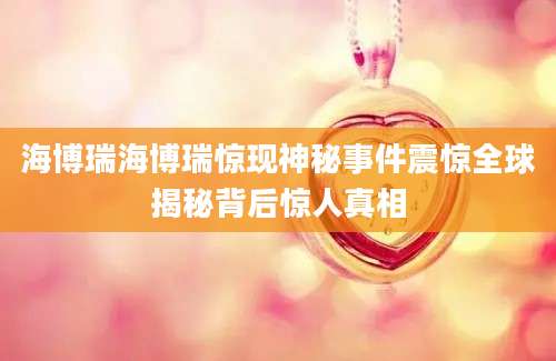 海博瑞海博瑞惊现神秘事件震惊全球揭秘背后惊人真相