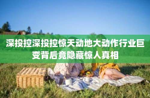深投控深投控惊天动地大动作行业巨变背后竟隐藏惊人真相