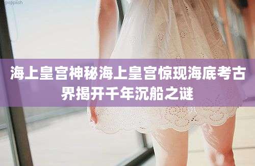 海上皇宫神秘海上皇宫惊现海底考古界揭开千年沉船之谜