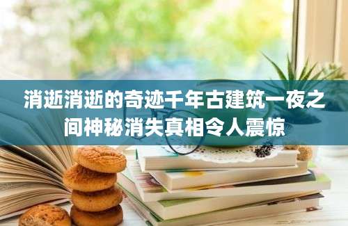消逝消逝的奇迹千年古建筑一夜之间神秘消失真相令人震惊