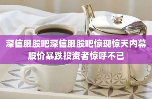 深信服股吧深信服股吧惊现惊天内幕股价暴跌投资者惊呼不已