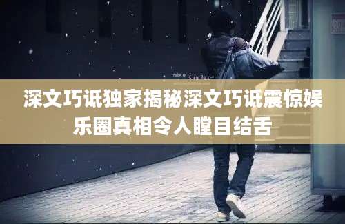 深文巧诋独家揭秘深文巧诋震惊娱乐圈真相令人瞠目结舌