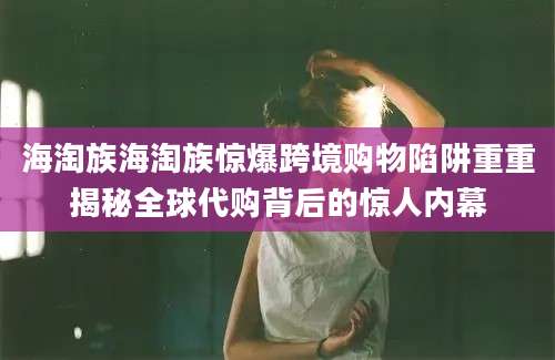 海淘族海淘族惊爆跨境购物陷阱重重揭秘全球代购背后的惊人内幕