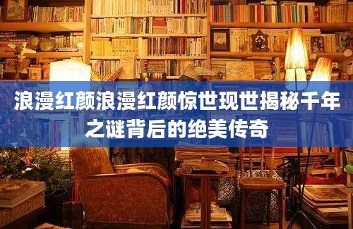 浪漫红颜浪漫红颜惊世现世揭秘千年之谜背后的绝美传奇