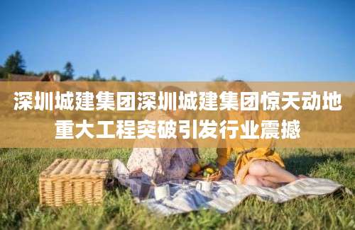 深圳城建集团深圳城建集团惊天动地重大工程突破引发行业震撼