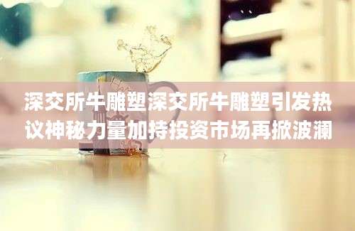 深交所牛雕塑深交所牛雕塑引发热议神秘力量加持投资市场再掀波澜