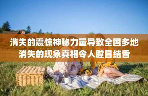 消失的震惊神秘力量导致全国多地消失的现象真相令人瞠目结舌