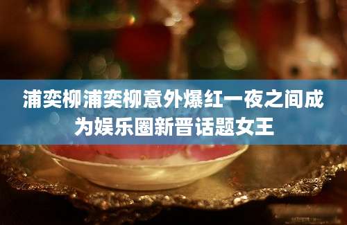 浦奕柳浦奕柳意外爆红一夜之间成为娱乐圈新晋话题女王
