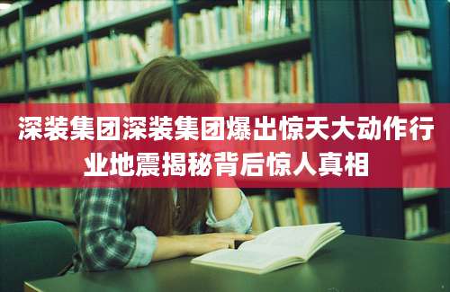 深装集团深装集团爆出惊天大动作行业地震揭秘背后惊人真相