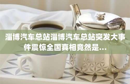 淄博汽车总站淄博汽车总站突发大事件震惊全国真相竟然是...