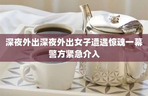 深夜外出深夜外出女子遭遇惊魂一幕警方紧急介入